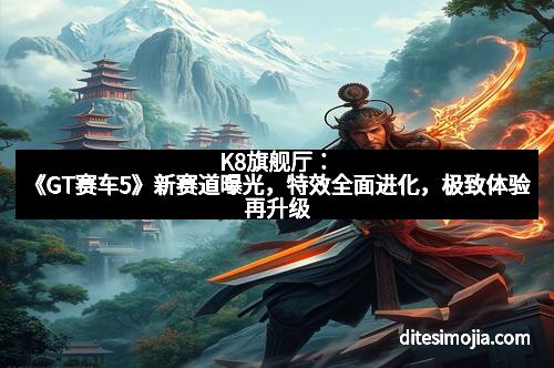 K8旗舰厅：《GT赛车5》新赛道曝光，特效全面进化，极致体验再升级